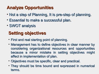 Analyze OpportunitiesAnalyze Opportunities
• Not a step of Planning, It is pre-step of planning.Not a step of Planning, It is pre-step of planning.
• Essential to make a successful plan.Essential to make a successful plan.
• SWOT analysisSWOT analysis
Setting objectivesSetting objectives
• First and real starting point of planning.First and real starting point of planning.
• Management has to define objectives in clear manner byManagement has to define objectives in clear manner by
considering organizational resources and opportunitiesconsidering organizational resources and opportunities
because abecause a minor mistake in setting objectives mightminor mistake in setting objectives might
affect in implementation of plan.affect in implementation of plan.
• Objectives must be specific, clear and practical.Objectives must be specific, clear and practical.
• They should be time bound and expressed in numericalThey should be time bound and expressed in numerical
terms.terms.
 