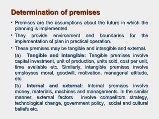 Determination of premisesDetermination of premises
• Premises are the assumptions about the future in which thePremises are the assumptions about the future in which the
planning is implemented.planning is implemented.
• They provide environment and boundaries for theThey provide environment and boundaries for the
implementation of plan in practical operation.implementation of plan in practical operation.
• These premises may be tangible and intangible and external.These premises may be tangible and intangible and external.
(a)(a) Tangible and intangible:Tangible and intangible: Tangible premises involveTangible premises involve
capital investment, unit of production, units sold, cost per unit,capital investment, unit of production, units sold, cost per unit,
time available etc. Similarly, intangible premises involvetime available etc. Similarly, intangible premises involve
employees moral, goodwill, motivation, managerial attitude,employees moral, goodwill, motivation, managerial attitude,
etc.etc.
(b)(b) IInternal and external:nternal and external: Internal premises involveInternal premises involve
money, materials, machines and managements. In the similarmoney, materials, machines and managements. In the similar
manner, external factors involve competitors strategy,manner, external factors involve competitors strategy,
technological change, government policy, social and culturaltechnological change, government policy, social and cultural
beliefs etc.beliefs etc.
 