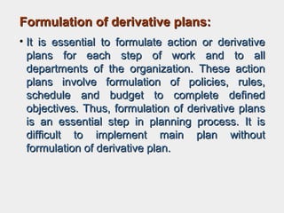 Formulation of derivative plans:Formulation of derivative plans:
• It is essential to formulate action or derivativeIt is essential to formulate action or derivative
plans for each step of work and to allplans for each step of work and to all
departments of the organization. These actiondepartments of the organization. These action
plans involve formulation of policies, rules,plans involve formulation of policies, rules,
schedule and budget to complete definedschedule and budget to complete defined
objectives. Thus, formulation of derivative plansobjectives. Thus, formulation of derivative plans
is an essential step in planning process. It isis an essential step in planning process. It is
difficult to implement main plan withoutdifficult to implement main plan without
formulation of derivative plan.formulation of derivative plan.
 