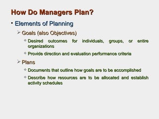 How Do Managers Plan?How Do Managers Plan?
• Elements of PlanningElements of Planning
 Goals (also Objectives)Goals (also Objectives)
 Desired outcomes for individuals, groups, or entireDesired outcomes for individuals, groups, or entire
organizationsorganizations
 Provide direction and evaluation performance criteriaProvide direction and evaluation performance criteria
 PlansPlans
 Documents that outline how goals are to be accomplishedDocuments that outline how goals are to be accomplished
 Describe how resources are to be allocated and establishDescribe how resources are to be allocated and establish
activity schedulesactivity schedules
 