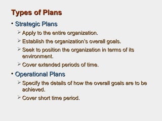 Types of PlansTypes of Plans
• Strategic PlansStrategic Plans
 Apply to the entire organization.Apply to the entire organization.
 Establish the organization’s overall goals.Establish the organization’s overall goals.
 Seek to position the organization in terms of itsSeek to position the organization in terms of its
environment.environment.
 Cover extended periods of time.Cover extended periods of time.
• Operational PlansOperational Plans
 Specify the details of how the overall goals are to beSpecify the details of how the overall goals are to be
achieved.achieved.
 Cover short time period.Cover short time period.
 
