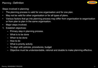 Planning - Definition
Steps involved in planning:
• The planning process is valid for one organisation and for one plan.
• May not be valid for other organisation or for all types of plans.
• Various factors that go into planning process may differ from organisation to oeganisation
or from plan to plan in the same organisation.
• Major steps involved.
1. Establish objectives:
– Primary step in planning process.
– What is to be done
– When to be done
– How to do
– What is priority activity
– To align with policies, procedures, budget
– Objective must be understandable, rational and doable to make planning effective.
11Planning - MANGEMENT PROCESS
 
