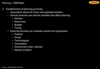 Planning - Definition
2. Establishment of planning premises:
– Assumption about the future and expected situation.
– Internal premises are internal variables that affect planning.
• Policies
• Resources
• Budget
• Timing
– External premises are variables outside the organisation
• Political
• Social
• Technological
• Competition
• Government rules / policies
• Market condition.
12Planning - MANGEMENT PROCESS
 