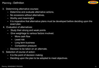Planning - Definition
3. Determining alternative courses:
– Determine and evaluate alternative actions.
– No occasions without alternatives.
– Worthy and meaningful
– It is imperative that alternative plans must be developed before deciding upon the
exact plan.
4. Evaluation of alternatives:
– Study their strong and weak points
– Give weightage to various factors involved.
• More cash flow
• Least risk
• Long term business
• Competition pressure
– Decision to be taken on an alternate.
5. Selection of course of action:
– It is the point of decision making
– Deciding upon the plan to be adopted to meet objectives.
13Planning - MANGEMENT PROCESS
 