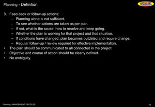 Planning - Definition
8. Feed-back or follow-up actions:
– Planning alone is not sufficient.
– To see whether actions are taken as per plan.
– If not, what is the cause, how to resolve and keep going.
– Whether the plan is working for that project and that situation.
– If conditions have changed, plan becomes outdated and require change.
– Regular follow-up / review required for effective implementation.
• The plan should be communicated to all connected in the project.
• Objective and course of action should be clearly defined.
• No ambiguity.
15Planning - MANGEMENT PROCESS
 