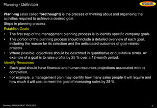 Planning - Definition
Planning (also called forethought) is the process of thinking about and organising the
activities required to achieve a desired goal.
Steps in planning process:
Establish Goals
• The first step of the management planning process is to identify specific company goals.
• This portion of the planning process should include a detailed overview of each goal,
including the reason for its selection and the anticipated outcomes of goal-related
projects.
• Where possible, objectives should be described in quantitative or qualitative terms. An
example of a goal is to raise profits by 25 % over a 12-month period.
Identify Resources
• Each goal should have financial and human resources projections associated with its
completion.
• For example, a management plan may identify how many sales people it will require and
how much it will cost to meet the goal of increasing sales by 25 %.
4Planning - MANGEMENT PROCESS
 