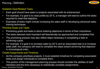 Planning - Definition
Establish Goal-Related Tasks
• Each goal should have tasks or projects associated with its achievement.
• For example, if a goal is to raise profits by 25 %, a manager will need to outline the tasks
required to meet that objective.
• Examples of tasks might include increasing the sales staff or developing advanced sales
training techniques.
Prioritise Goals and Tasks
• Prioritising goals and tasks is about ordering objectives in terms of their importance.
• The tasks deemed most important will theoretically be approached and completed first.
• The prioritising process may also reflect steps necessary in completing a task or
achieving a goal.
• For example, if a goal is to increase sales by 25 % and an associated task is to increase
sales staff, the company will need to complete the steps toward achieving that objective
in chronological order.
Create Assignments and Timelines
• As the company prioritises projects, it must establish timelines for completing associated
tasks and assign individuals to complete them.
• This portion of the management planning process should consider the abilities of staff
members and the time necessary to realistically complete assignments.
5Planning - MANGEMENT PROCESS
 
