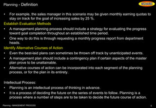 Planning - Definition
• For example, the sales manager in this scenario may be given monthly earning quotas to
stay on track for the goal of increasing sales by 25 %.
Establish Evaluation Methods
• A management planning process should include a strategy for evaluating the progress
toward goal completion throughout an established time period.
• One way to do this is through requesting a monthly progress report from department
heads.
Identify Alternative Courses of Action
• Even the best-laid plans can sometimes be thrown off track by unanticipated events.
• A management plan should include a contingency plan if certain aspects of the master
plan prove to be unattainable.
• Alternative courses of action can be incorporated into each segment of the planning
process, or for the plan in its entirety.
Intellectual Process:
• Planning is an intellectual process of thinking in advance.
• It is a process of deciding the future on the series of events to follow. Planning is a
process where a number of steps are to be taken to decide the future course of action.
6Planning - MANGEMENT PROCESS
 
