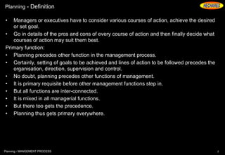 Planning - Definition
• Managers or executives have to consider various courses of action, achieve the desired
or set goal.
• Go in details of the pros and cons of every course of action and then finally decide what
courses of action may suit them best.
Primary function:
• Planning precedes other function in the management process.
• Certainly, setting of goals to be achieved and lines of action to be followed precedes the
organisation, direction, supervision and control.
• No doubt, planning precedes other functions of management.
• It is primary requisite before other management functions step in.
• But all functions are inter-connected.
• It is mixed in all managerial functions.
• But there too gets the precedence.
• Planning thus gets primary everywhere.
7Planning - MANGEMENT PROCESS
 