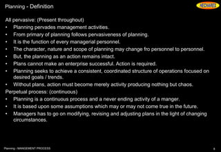 Planning - Definition
All pervasive: (Present throughout)
• Planning pervades management activities.
• From primary of planning follows pervasiveness of planning.
• It is the function of every managerial personnel.
• The character, nature and scope of planning may change fro personnel to personnel.
• But, the planning as an action remains intact.
• Plans cannot make an enterprise successful. Action is required.
• Planning seeks to achieve a consistent, coordinated structure of operations focused on
desired goals / trends.
• Without plans, action must become merely activity producing nothing but chaos.
Perpetual process: (continuous)
• Planning is a continuous process and a never ending activity of a manger.
• It is based upon some assumptions which may or may not come true in the future.
• Managers has to go on modifying, revising and adjusting plans in the light of changing
circumstances.
8Planning - MANGEMENT PROCESS
 
