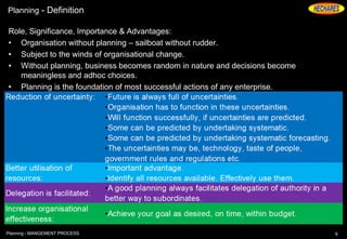 Planning - Definition
Role, Significance, Importance & Advantages:
• Organisation without planning – sailboat without rudder.
• Subject to the winds of organisational change.
• Without planning, business becomes random in nature and decisions become
meaningless and adhoc choices.
• Planning is the foundation of most successful actions of any enterprise.
9Planning - MANGEMENT PROCESS
 