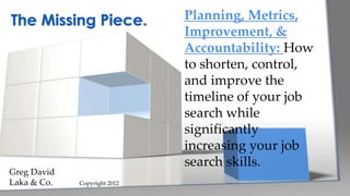 Planning, Metrics,
Improvement, &
Accountability: How
to shorten, control,
and improve the
timeline of your job
search while
significantly
increasing your job
search skills.
The Missing Piece.
Greg David
Laka & Co. Copyright 2012
 