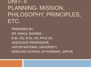 UNIT- II
PLANNING- MISSION,
PHILOSOPHY, PRINCIPLES,
ETC.
PREPARED BY-
DR. RAHUL SHARMA
B.Sc. (N), M.Sc. (N), PH.D (N)
ASSOCIATE PROFESSOR,
JAIPUR NATIONAL UNIVERSITY,
SEEDLING SCHOOL OF NURSING, JAIPUR
 