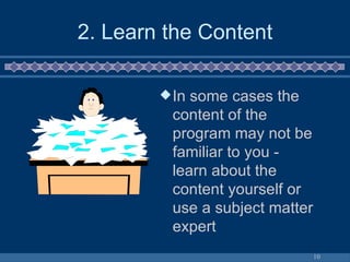 2. Learn the Content In some cases the content of the program may not be familiar to you - learn about the content yourself or use a subject matter expert 