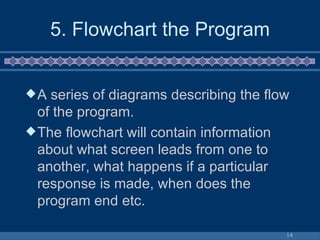 5. Flowchart the Program A series of diagrams describing the flow of the program. The flowchart will contain information about what screen leads from one to another, what happens if a particular response is made, when does the program end etc. 