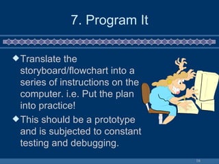 7. Program It Translate the storyboard/flowchart into a series of instructions on the computer. i.e. Put the plan into practice! This should be a prototype and is subjected to constant testing and debugging. 