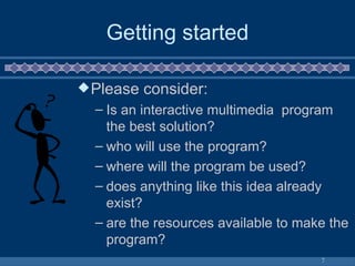 Getting started Please consider: Is an interactive multimedia  program the best solution? who will use the program? where will the program be used? does anything like this idea already exist? are the resources available to make the program? 
