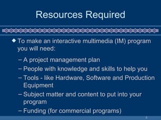 Resources Required To make an interactive multimedia (IM) program you will need:  A project management plan  People with knowledge and skills to help you  Tools - like Hardware, Software and Production Equipment  Subject matter and content to put into your program  Funding (for commercial programs) 