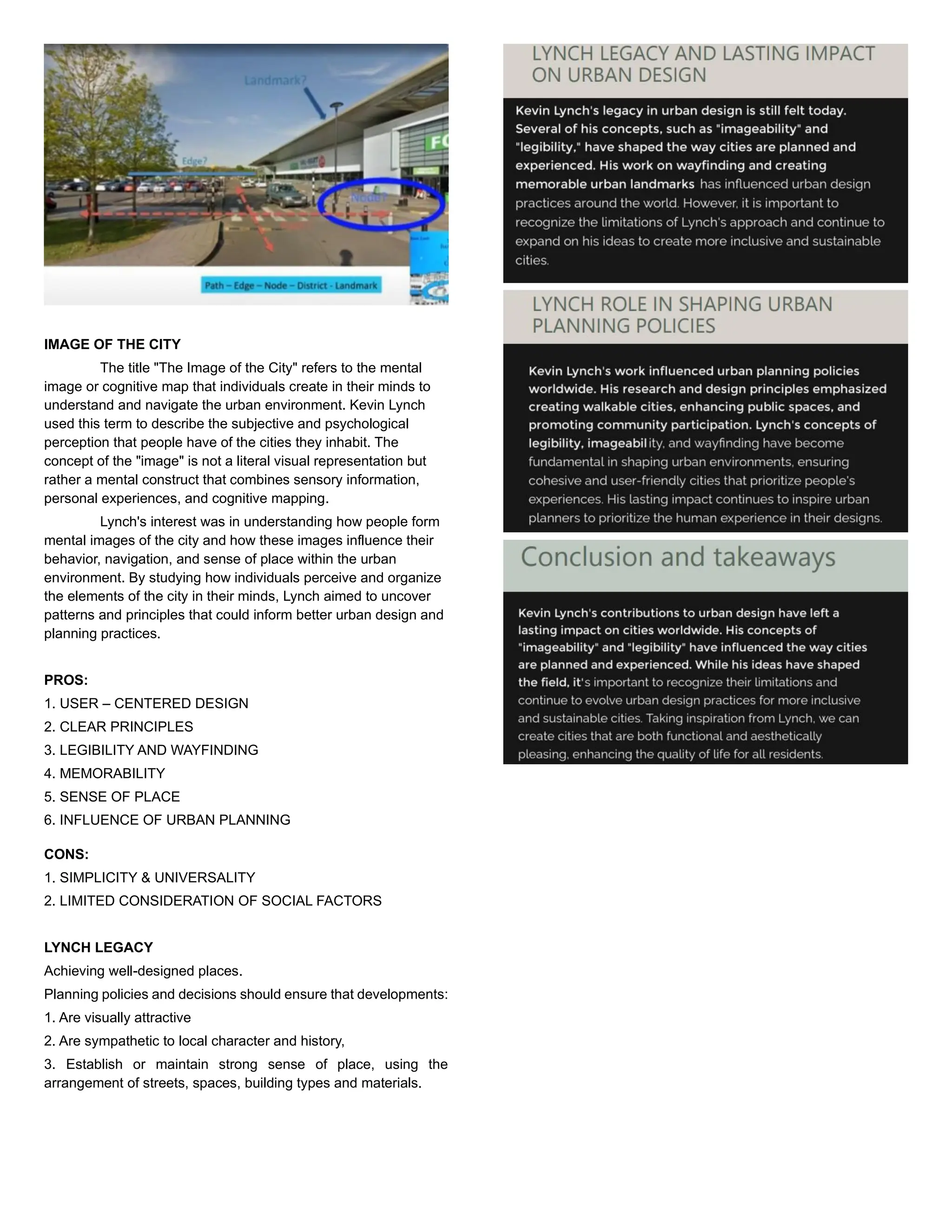 IMAGE OF THE CITY
The title "The Image of the City" refers to the mental
image or cognitive map that individuals create in their minds to
understand and navigate the urban environment. Kevin Lynch
used this term to describe the subjective and psychological
perception that people have of the cities they inhabit. The
concept of the "image" is not a literal visual representation but
rather a mental construct that combines sensory information,
personal experiences, and cognitive mapping.
Lynch's interest was in understanding how people form
mental images of the city and how these images influence their
behavior, navigation, and sense of place within the urban
environment. By studying how individuals perceive and organize
the elements of the city in their minds, Lynch aimed to uncover
patterns and principles that could inform better urban design and
planning practices.
PROS:
1. USER – CENTERED DESIGN
2. CLEAR PRINCIPLES
3. LEGIBILITY AND WAYFINDING
4. MEMORABILITY
5. SENSE OF PLACE
6. INFLUENCE OF URBAN PLANNING
CONS:
1. SIMPLICITY & UNIVERSALITY
2. LIMITED CONSIDERATION OF SOCIAL FACTORS
LYNCH LEGACY
Achieving well-designed places.
Planning policies and decisions should ensure that developments:
1. Are visually attractive
2. Are sympathetic to local character and history,
3. Establish or maintain strong sense of place, using the
arrangement of streets, spaces, building types and materials.
 