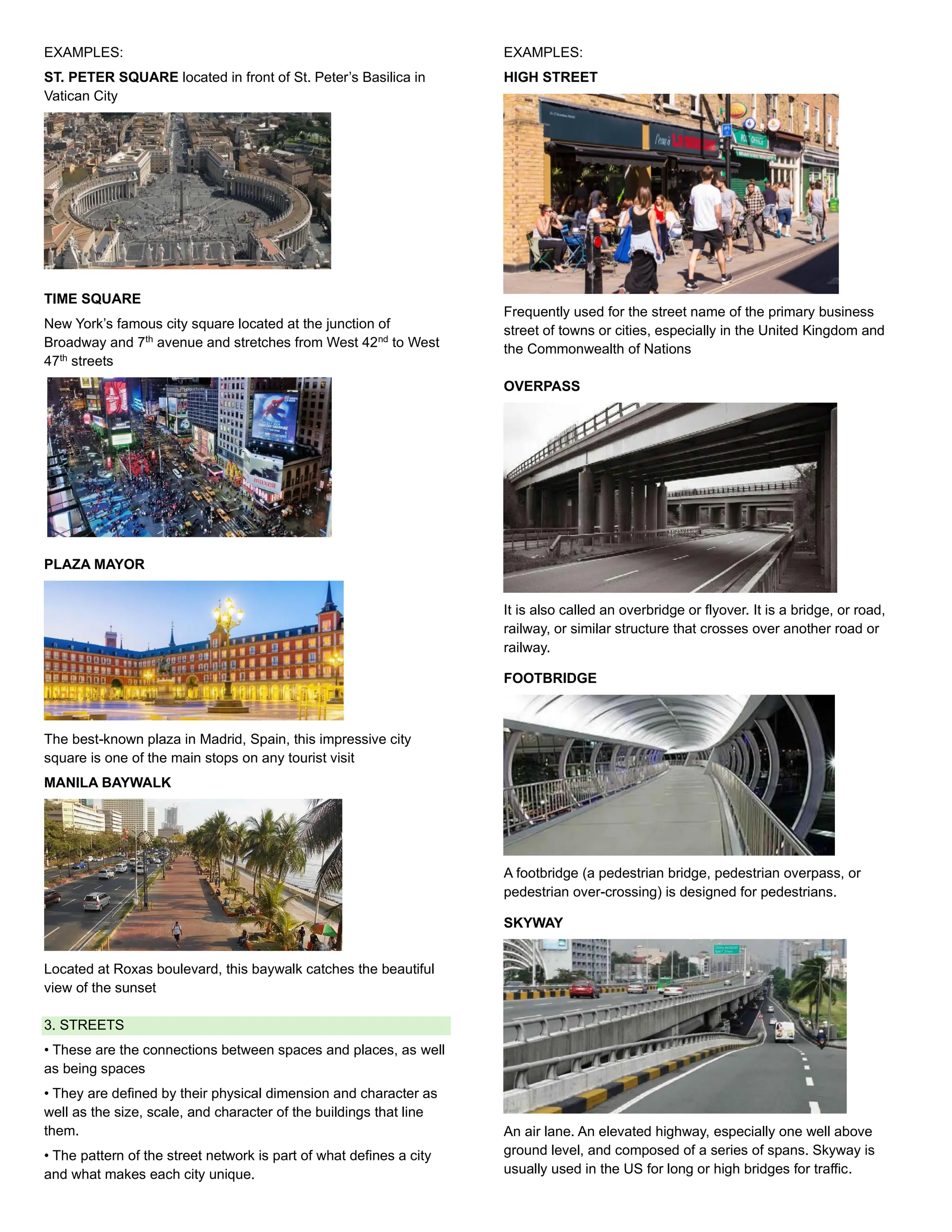 EXAMPLES:
ST. PETER SQUARE located in front of St. Peter’s Basilica in
Vatican City
TIME SQUARE
New York’s famous city square located at the junction of
Broadway and 7th
avenue and stretches from West 42nd
to West
47th
streets
PLAZA MAYOR
The best-known plaza in Madrid, Spain, this impressive city
square is one of the main stops on any tourist visit
MANILA BAYWALK
Located at Roxas boulevard, this baywalk catches the beautiful
view of the sunset
3. STREETS
• These are the connections between spaces and places, as well
as being spaces
• They are defined by their physical dimension and character as
well as the size, scale, and character of the buildings that line
them.
• The pattern of the street network is part of what defines a city
and what makes each city unique.
EXAMPLES:
HIGH STREET
Frequently used for the street name of the primary business
street of towns or cities, especially in the United Kingdom and
the Commonwealth of Nations
OVERPASS
It is also called an overbridge or flyover. It is a bridge, or road,
railway, or similar structure that crosses over another road or
railway.
FOOTBRIDGE
A footbridge (a pedestrian bridge, pedestrian overpass, or
pedestrian over-crossing) is designed for pedestrians.
SKYWAY
An air lane. An elevated highway, especially one well above
ground level, and composed of a series of spans. Skyway is
usually used in the US for long or high bridges for traffic.
 