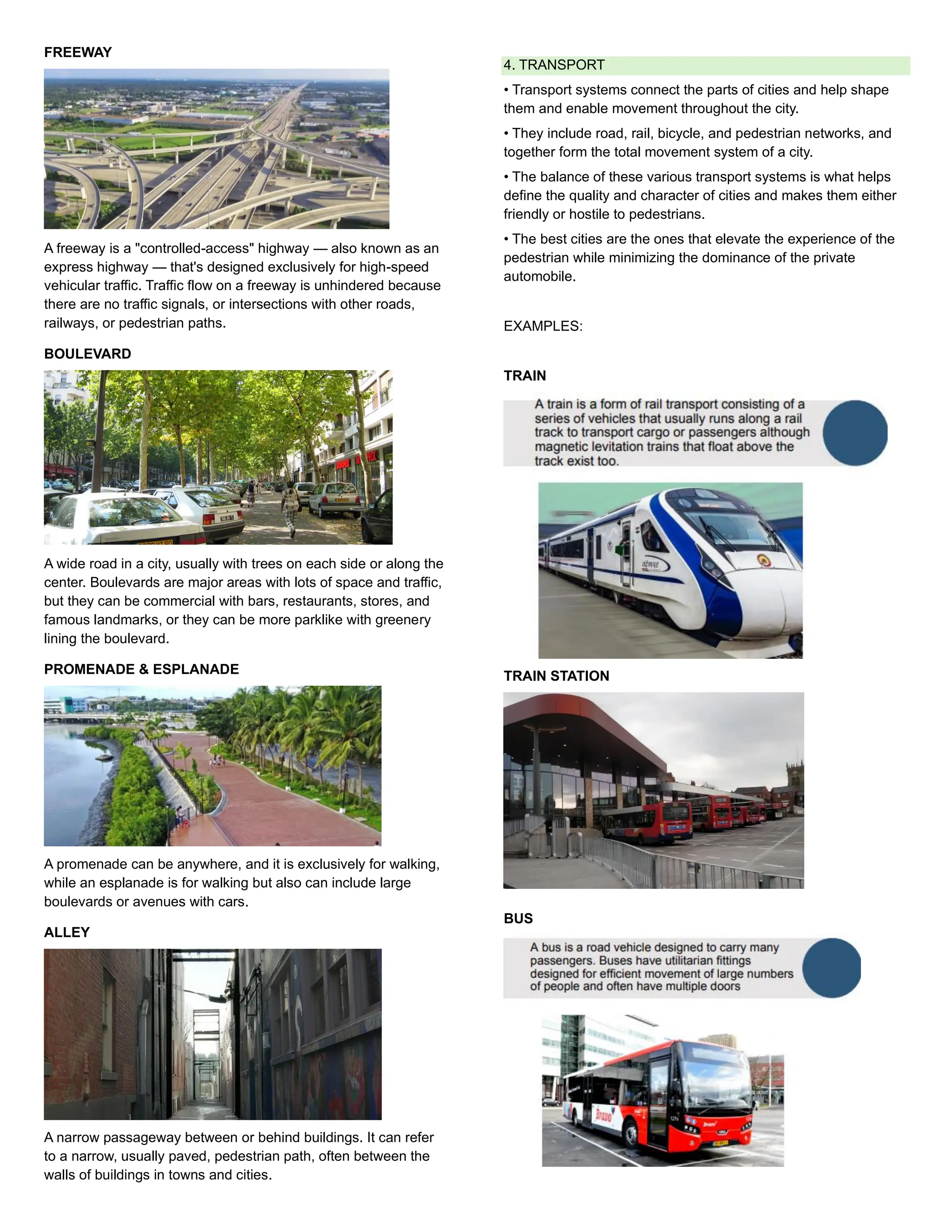 FREEWAY
A freeway is a "controlled-access" highway — also known as an
express highway — that's designed exclusively for high-speed
vehicular traffic. Traffic flow on a freeway is unhindered because
there are no traffic signals, or intersections with other roads,
railways, or pedestrian paths.
BOULEVARD
A wide road in a city, usually with trees on each side or along the
center. Boulevards are major areas with lots of space and traffic,
but they can be commercial with bars, restaurants, stores, and
famous landmarks, or they can be more parklike with greenery
lining the boulevard.
PROMENADE & ESPLANADE
A promenade can be anywhere, and it is exclusively for walking,
while an esplanade is for walking but also can include large
boulevards or avenues with cars.
ALLEY
A narrow passageway between or behind buildings. It can refer
to a narrow, usually paved, pedestrian path, often between the
walls of buildings in towns and cities.
4. TRANSPORT
• Transport systems connect the parts of cities and help shape
them and enable movement throughout the city.
• They include road, rail, bicycle, and pedestrian networks, and
together form the total movement system of a city.
• The balance of these various transport systems is what helps
define the quality and character of cities and makes them either
friendly or hostile to pedestrians.
• The best cities are the ones that elevate the experience of the
pedestrian while minimizing the dominance of the private
automobile.
EXAMPLES:
TRAIN
TRAIN STATION
BUS
 