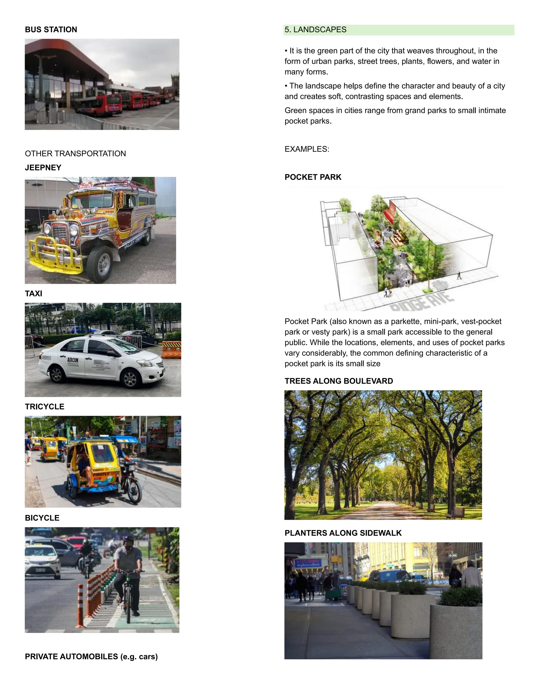 BUS STATION
OTHER TRANSPORTATION
JEEPNEY
TAXI
TRICYCLE
BICYCLE
PRIVATE AUTOMOBILES (e.g. cars)
5. LANDSCAPES
• It is the green part of the city that weaves throughout, in the
form of urban parks, street trees, plants, flowers, and water in
many forms.
• The landscape helps define the character and beauty of a city
and creates soft, contrasting spaces and elements.
Green spaces in cities range from grand parks to small intimate
pocket parks.
EXAMPLES:
POCKET PARK
Pocket Park (also known as a parkette, mini-park, vest-pocket
park or vesty park) is a small park accessible to the general
public. While the locations, elements, and uses of pocket parks
vary considerably, the common defining characteristic of a
pocket park is its small size
TREES ALONG BOULEVARD
PLANTERS ALONG SIDEWALK
 