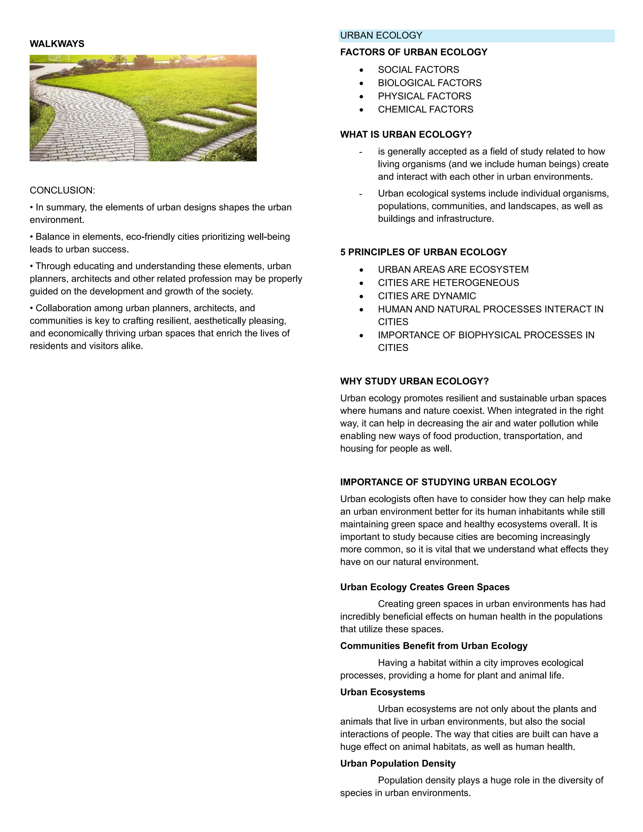 WALKWAYS
CONCLUSION:
• In summary, the elements of urban designs shapes the urban
environment.
• Balance in elements, eco-friendly cities prioritizing well-being
leads to urban success.
• Through educating and understanding these elements, urban
planners, architects and other related profession may be properly
guided on the development and growth of the society.
• Collaboration among urban planners, architects, and
communities is key to crafting resilient, aesthetically pleasing,
and economically thriving urban spaces that enrich the lives of
residents and visitors alike.
URBAN ECOLOGY
FACTORS OF URBAN ECOLOGY
• SOCIAL FACTORS
• BIOLOGICAL FACTORS
• PHYSICAL FACTORS
• CHEMICAL FACTORS
WHAT IS URBAN ECOLOGY?
- is generally accepted as a field of study related to how
living organisms (and we include human beings) create
and interact with each other in urban environments.
- Urban ecological systems include individual organisms,
populations, communities, and landscapes, as well as
buildings and infrastructure.
5 PRINCIPLES OF URBAN ECOLOGY
• URBAN AREAS ARE ECOSYSTEM
• CITIES ARE HETEROGENEOUS
• CITIES ARE DYNAMIC
• HUMAN AND NATURAL PROCESSES INTERACT IN
CITIES
• IMPORTANCE OF BIOPHYSICAL PROCESSES IN
CITIES
WHY STUDY URBAN ECOLOGY?
Urban ecology promotes resilient and sustainable urban spaces
where humans and nature coexist. When integrated in the right
way, it can help in decreasing the air and water pollution while
enabling new ways of food production, transportation, and
housing for people as well.
IMPORTANCE OF STUDYING URBAN ECOLOGY
Urban ecologists often have to consider how they can help make
an urban environment better for its human inhabitants while still
maintaining green space and healthy ecosystems overall. It is
important to study because cities are becoming increasingly
more common, so it is vital that we understand what effects they
have on our natural environment.
Urban Ecology Creates Green Spaces
Creating green spaces in urban environments has had
incredibly beneficial effects on human health in the populations
that utilize these spaces.
Communities Benefit from Urban Ecology
Having a habitat within a city improves ecological
processes, providing a home for plant and animal life.
Urban Ecosystems
Urban ecosystems are not only about the plants and
animals that live in urban environments, but also the social
interactions of people. The way that cities are built can have a
huge effect on animal habitats, as well as human health.
Urban Population Density
Population density plays a huge role in the diversity of
species in urban environments.
 