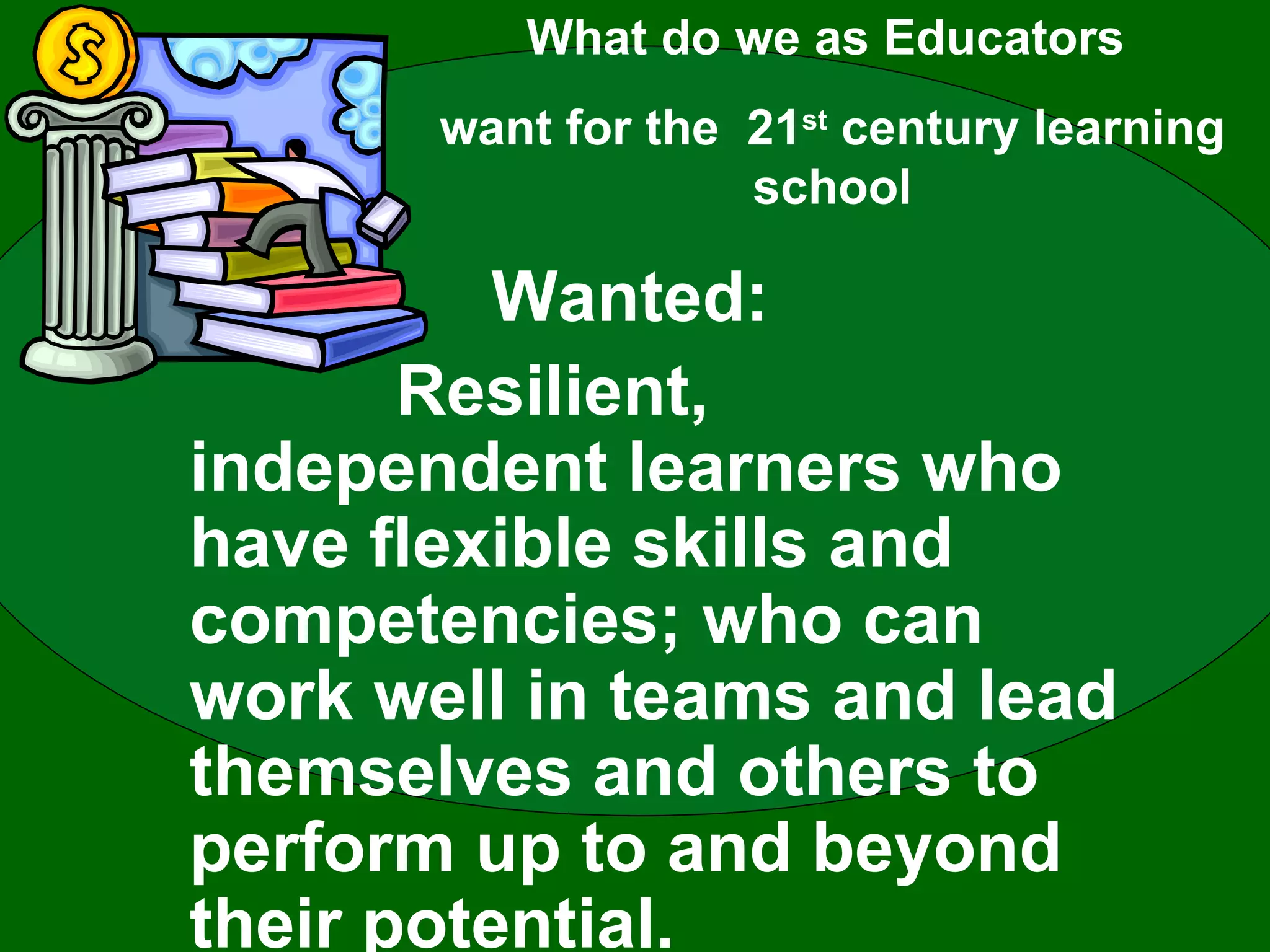 Wanted:  Resilient, independent learners who have flexible skills and competencies; who can work well in teams and lead themselves and others to perform up to and beyond their potential. What do we as Educators  want for the  21 st  century learning school 