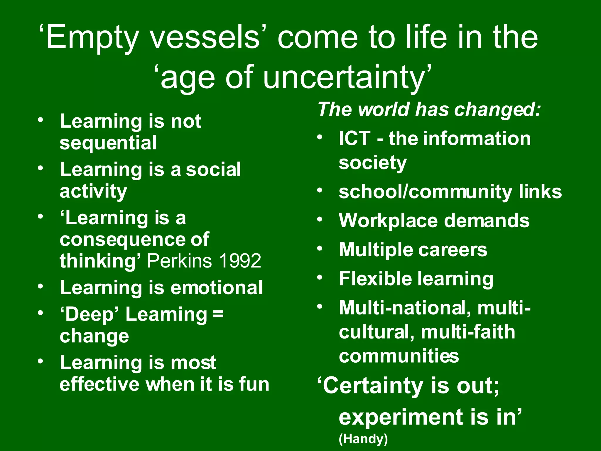 ‘ Empty vessels’ come to life in the  ‘age of uncertainty’ Learning is not sequential Learning is a social activity ‘ Learning is a consequence of thinking’  Perkins 1992 Learning is emotional ‘ Deep’ Learning = change Learning is most effective when it is fun The world has changed: ICT - the information society school/community links Workplace demands Multiple careers Flexible learning Multi-national, multi-cultural, multi-faith communities ‘ Certainty is out; experiment is in’   (Handy) 