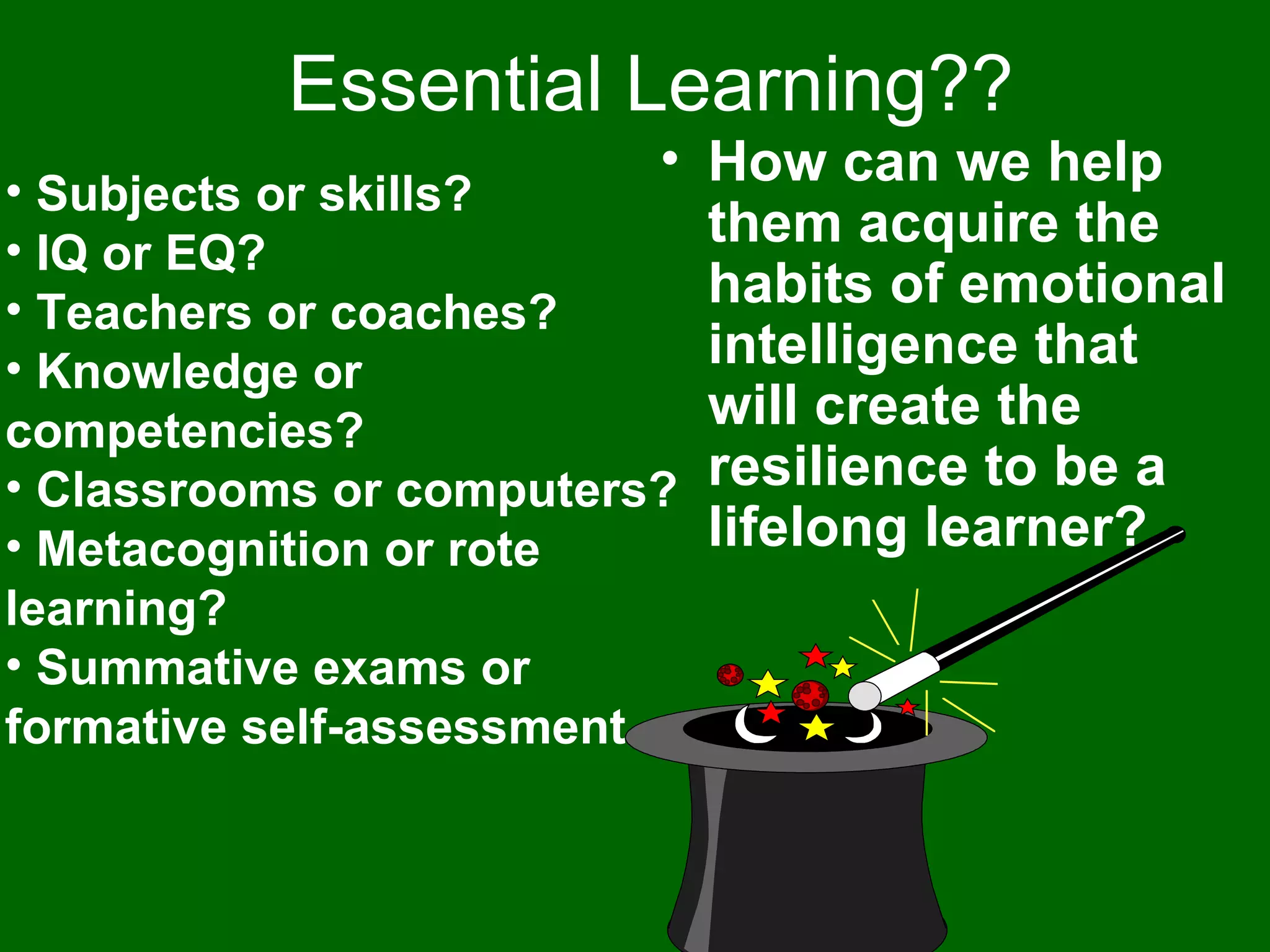 Essential Learning?? Subjects or skills? IQ or EQ? Teachers or coaches? Knowledge or competencies? Classrooms or computers? Metacognition or rote learning? Summative exams or formative self-assessment How can we help them acquire the habits of emotional intelligence that will create the resilience to be a lifelong learner? 