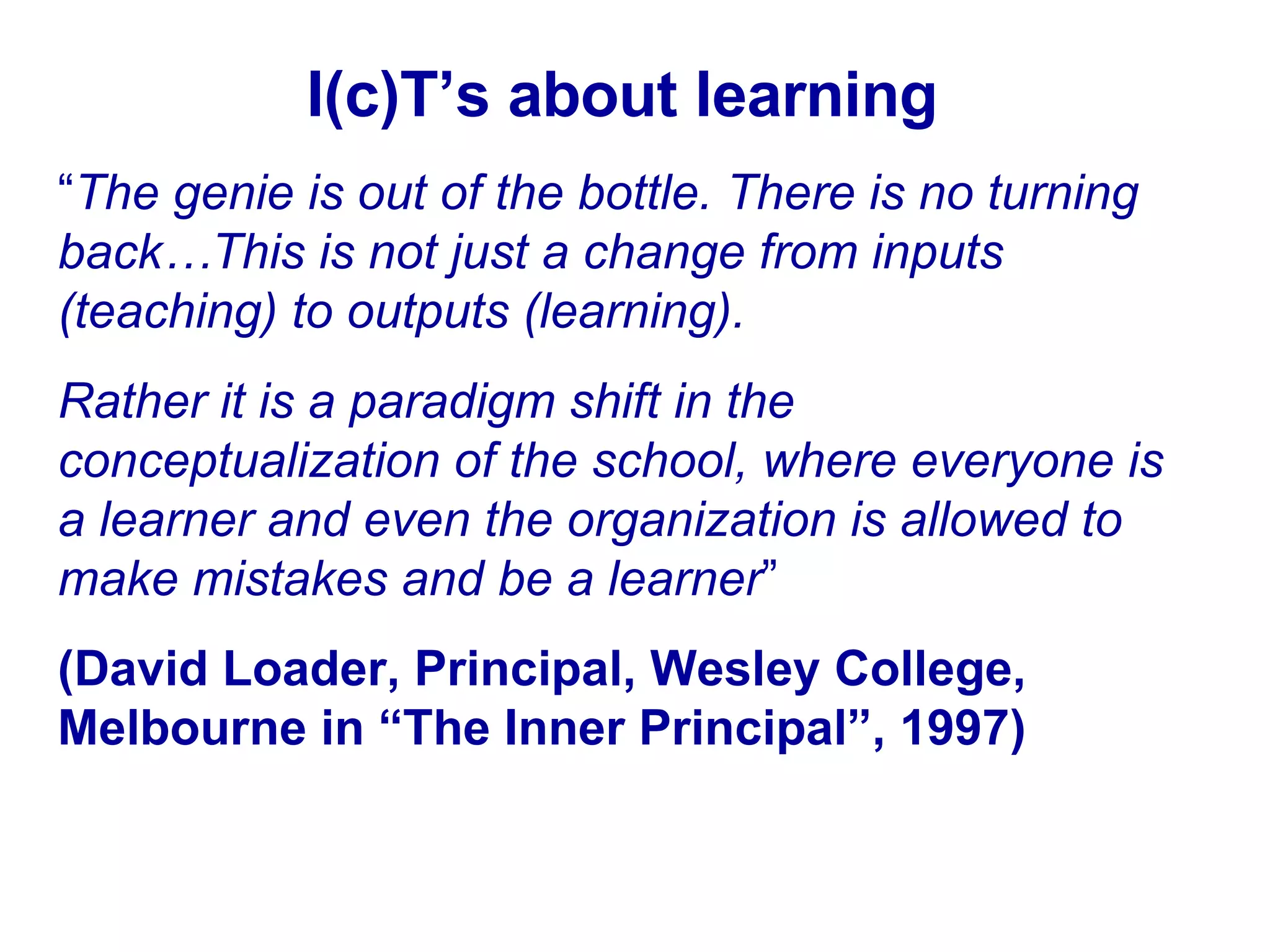 I(c)T’s about learning “ The genie is out of the bottle. There is no turning back…This is not just a change from inputs (teaching) to outputs (learning).  Rather it is a paradigm shift in the conceptualization of the school, where everyone is a learner and even the organization is allowed to make mistakes and be a learner ”  (David Loader, Principal, Wesley College, Melbourne in “The Inner Principal”, 1997) 