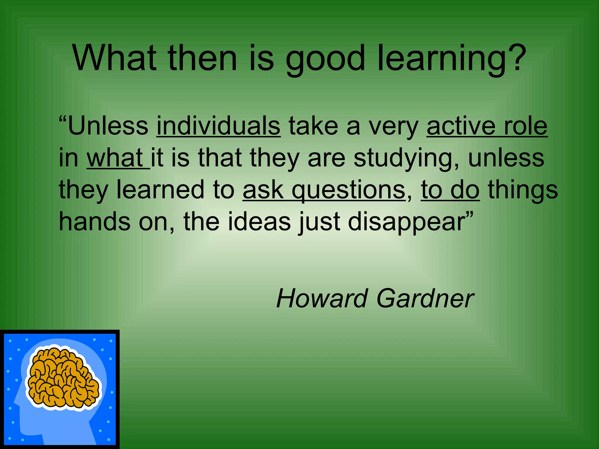 What then is good learning? “ Unless  individuals  take a very  active role  in  what  it is that they are studying, unless they learned to  ask questions ,  to do  things hands on, the ideas just disappear” Howard Gardner 