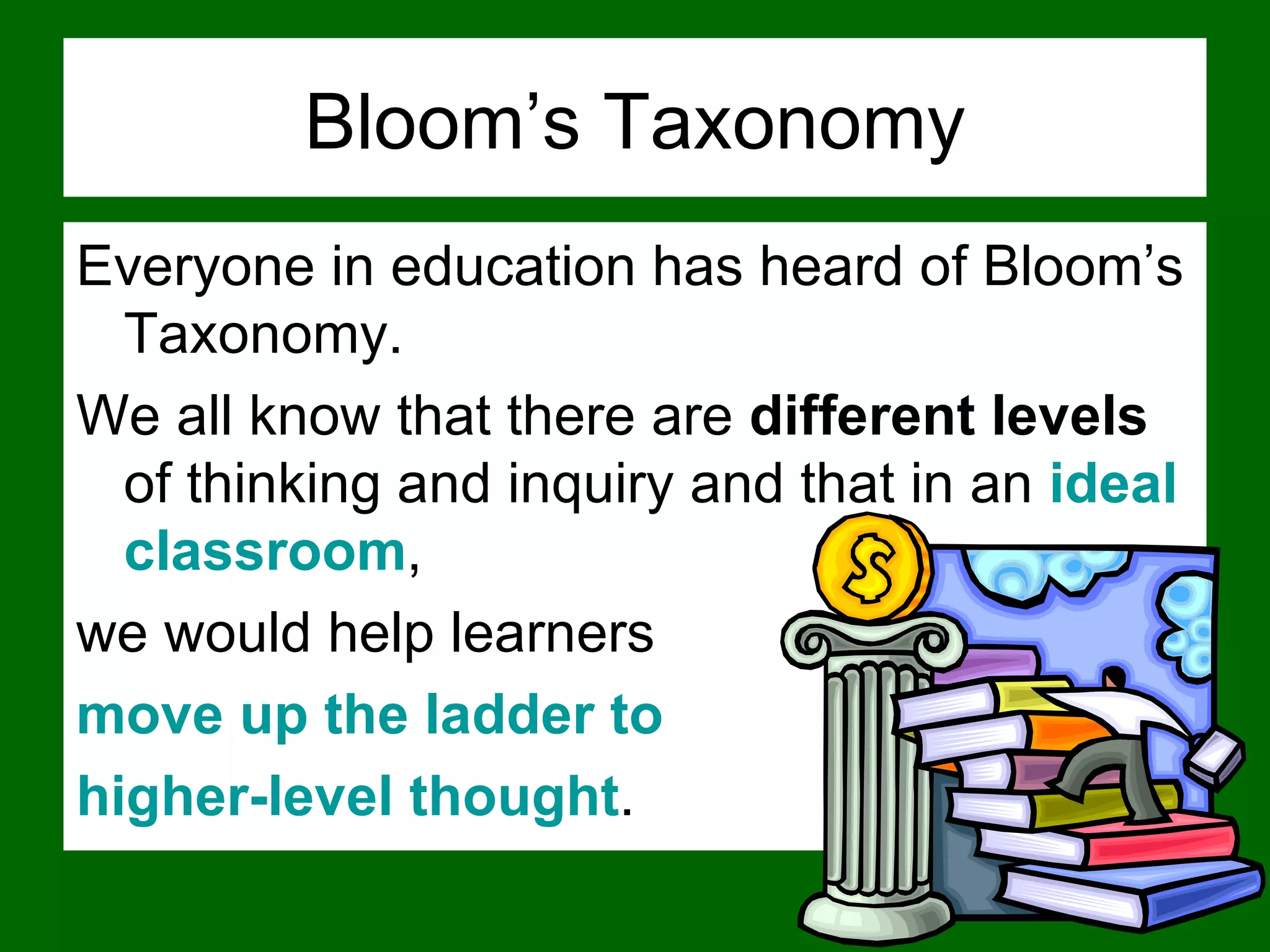 Bloom’s Taxonomy Everyone in education has heard of Bloom’s Taxonomy.  We all know that there are  different levels  of thinking and inquiry and that in an  ideal classroom ,  we would help learners  move up the ladder to  higher-level thought .  