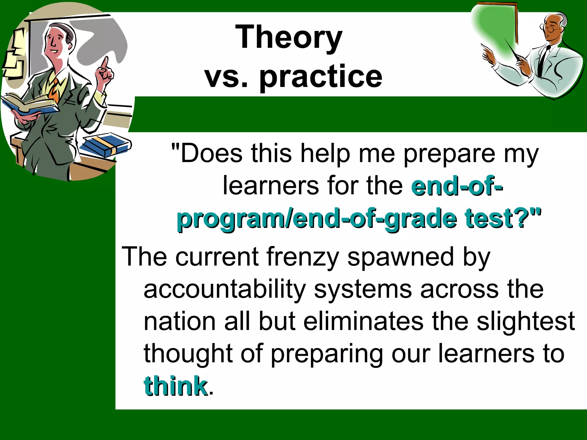 Theory  vs. practice "Does this help me prepare my learners for the  end-of-program/end-of-grade test?"  The current frenzy spawned by accountability systems across the nation all but eliminates the slightest thought of preparing our learners to  think .  