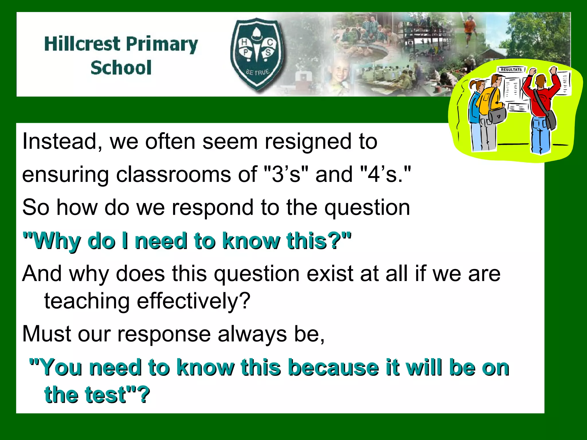Instead, we often seem resigned to  ensuring classrooms of "3’s" and "4’s."  So how do we respond to the question  "Why do I need to know this?"  And why does this question exist at all if we are teaching effectively?  Must our response always be, "You need to know this because it will be on the test"?   