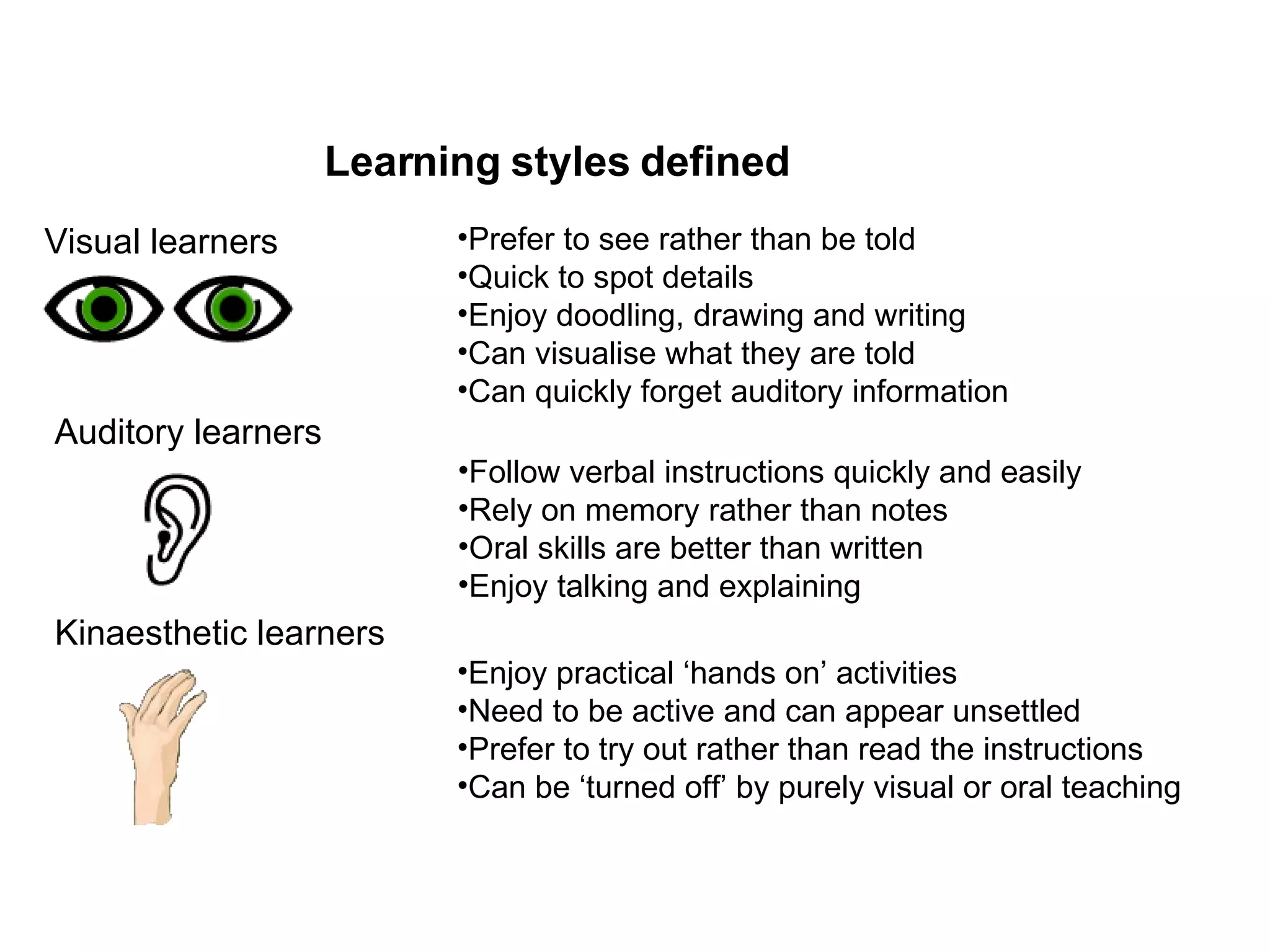 Visual learners Prefer to see rather than be told Quick to spot details Enjoy doodling, drawing and writing Can visualise what they are told Can quickly forget auditory information Auditory learners Follow verbal instructions quickly and easily Rely on memory rather than notes Oral skills are better than written Enjoy talking and explaining Kinaesthetic learners Enjoy practical ‘hands on’ activities Need to be active and can appear unsettled Prefer to try out rather than read the instructions Can be ‘turned off’ by purely visual or oral teaching Learning styles defined 