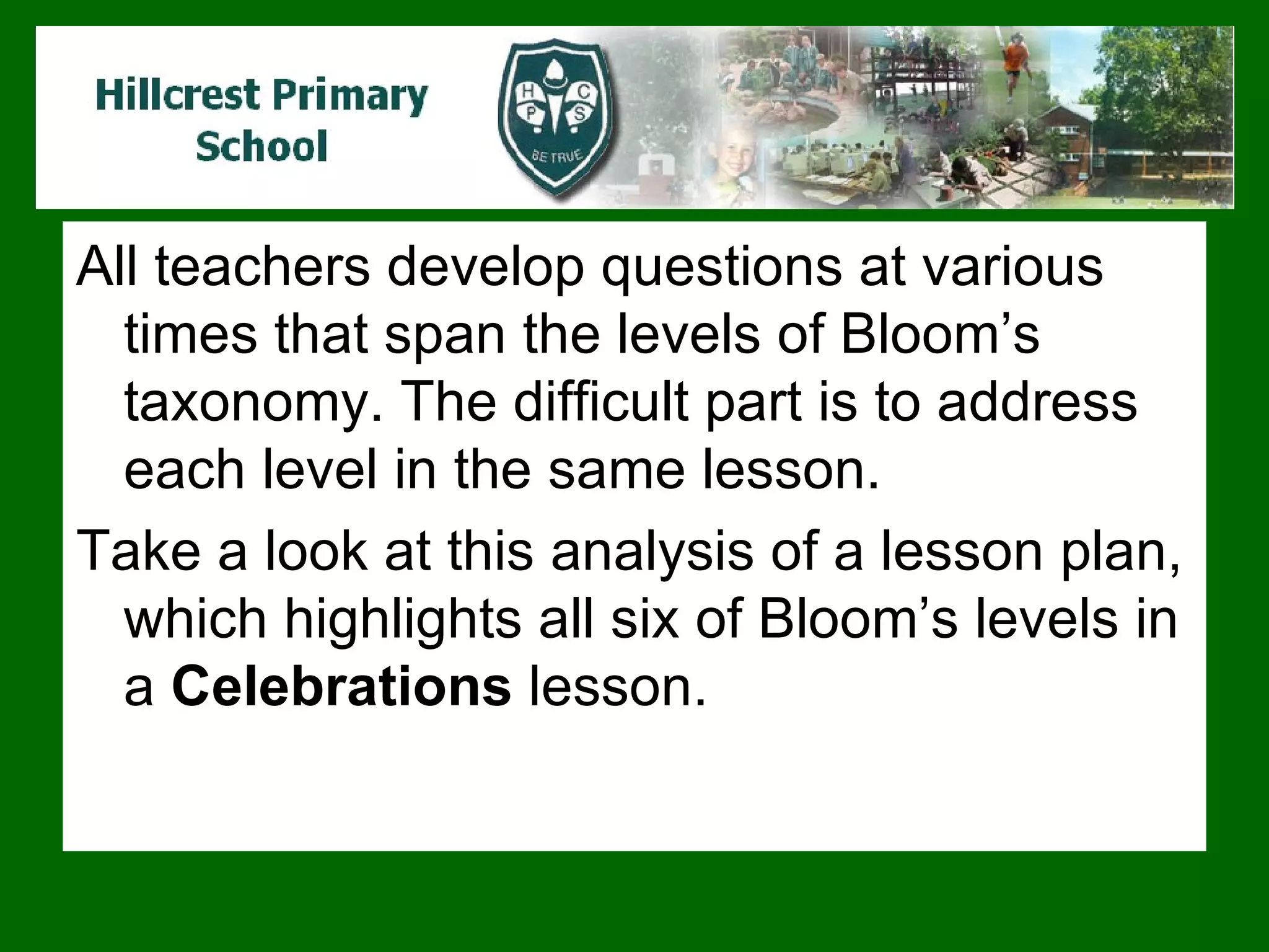 All teachers develop questions at various times that span the levels of Bloom’s taxonomy. The difficult part is to address each level in the same lesson.  Take a look at this analysis of a lesson plan, which highlights all six of Bloom’s levels in a  Celebrations  lesson.  