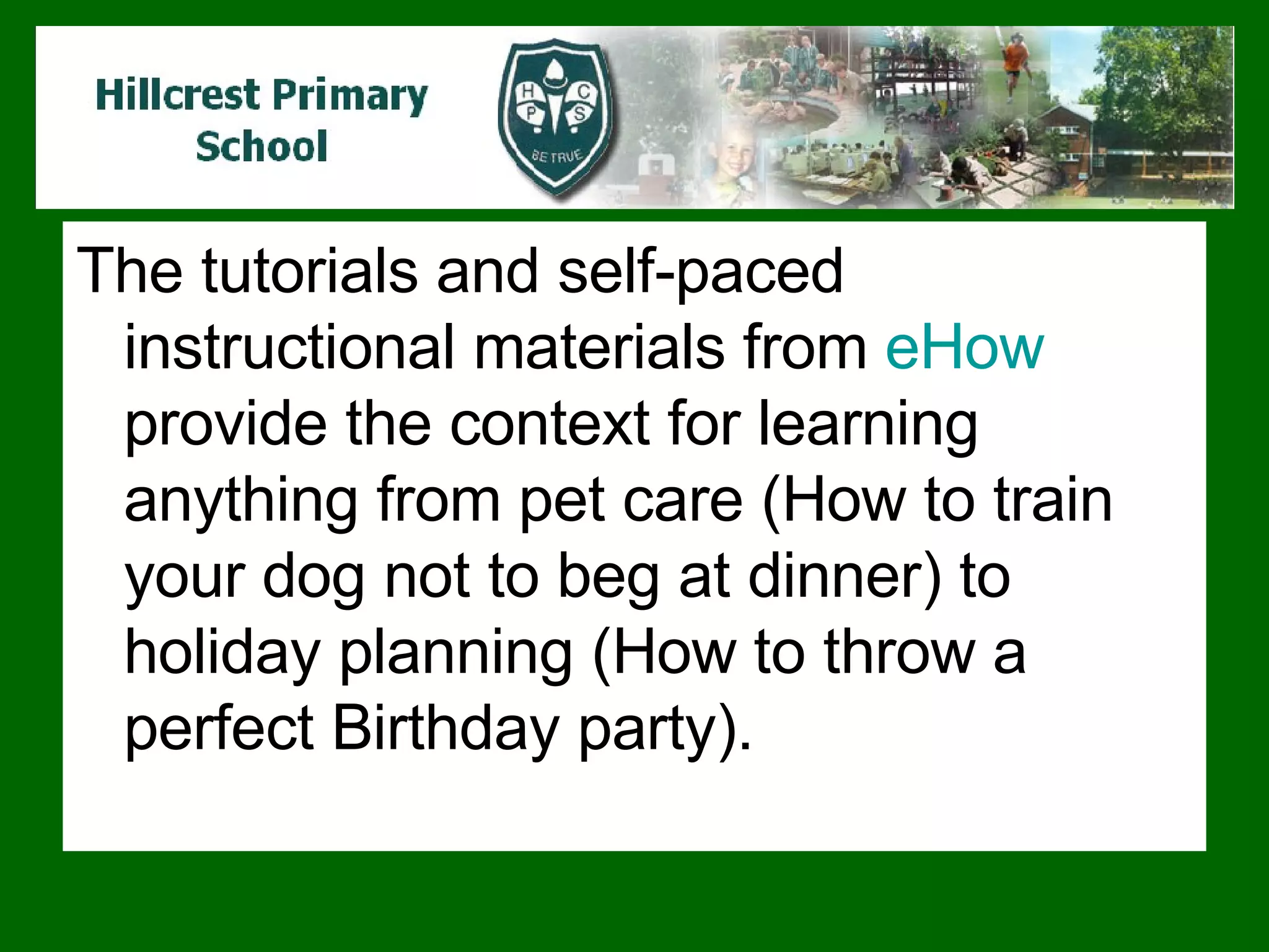The tutorials and self-paced instructional materials from  eHow  provide the context for learning anything from pet care (How to train your dog not to beg at dinner) to holiday planning (How to throw a perfect Birthday party).  