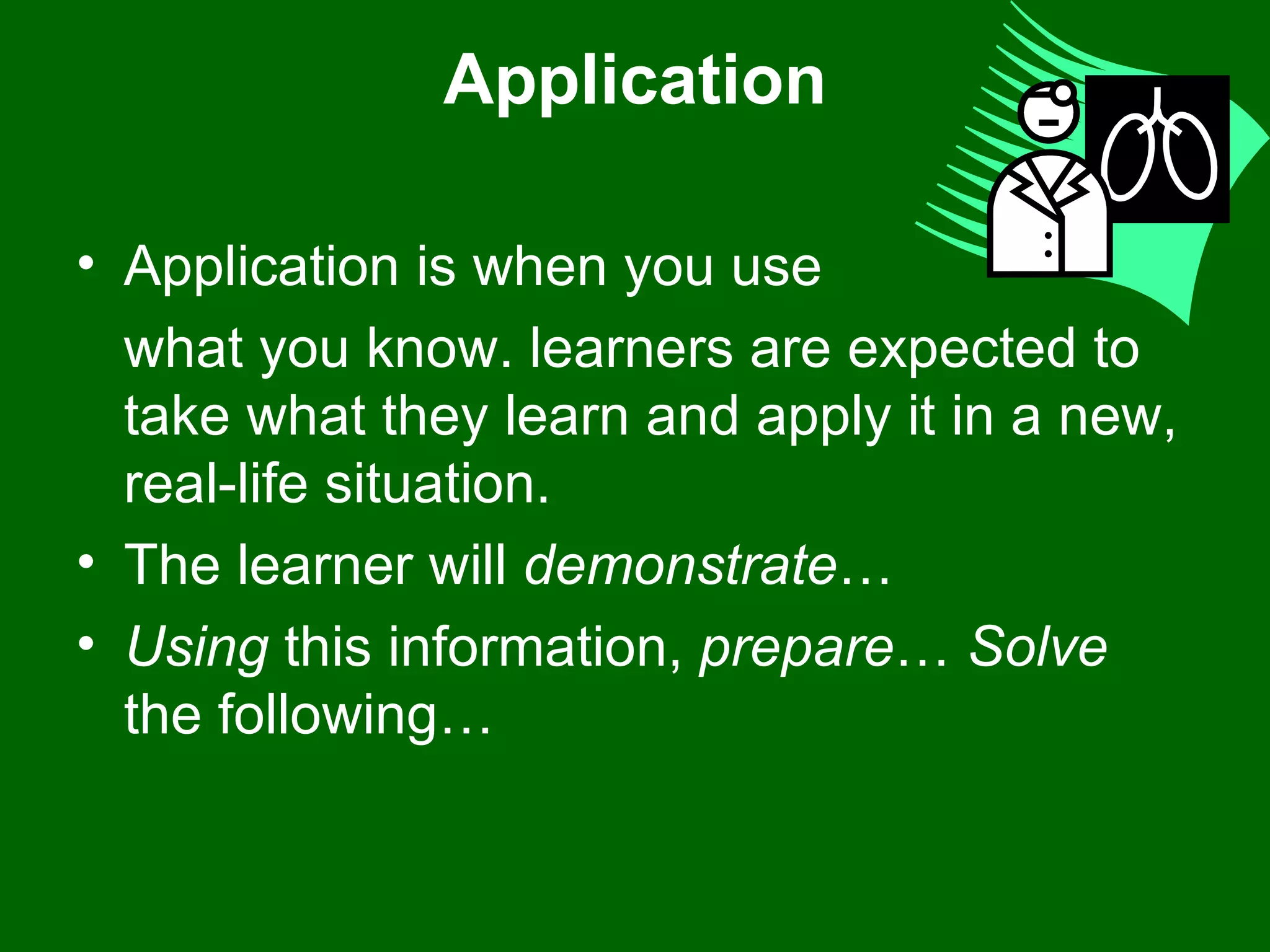 Application Application is when you use  what you know. learners are expected to take what they learn and apply it in a new, real-life situation. The learner will  demonstrate …  Using  this information,  prepare …  Solve  the following…  