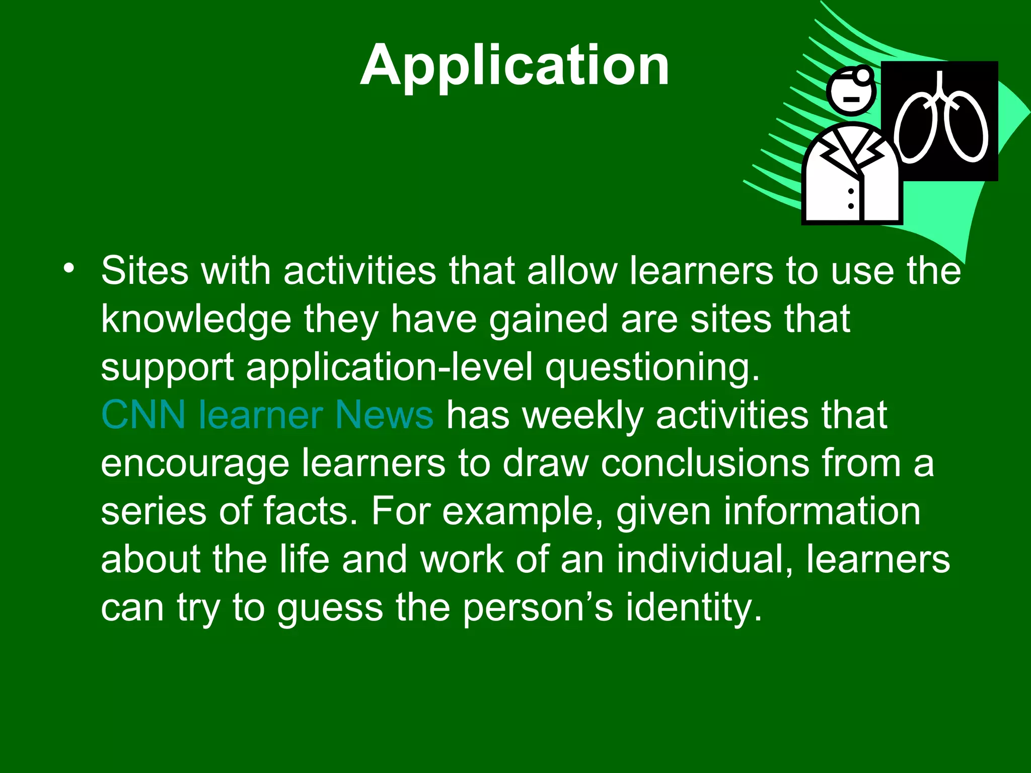 Application Sites with activities that allow learners to use the knowledge they have gained are sites that support application-level questioning.  CNN learner News  has weekly activities that encourage learners to draw conclusions from a series of facts. For example, given information about the life and work of an individual, learners can try to guess the person’s identity.  