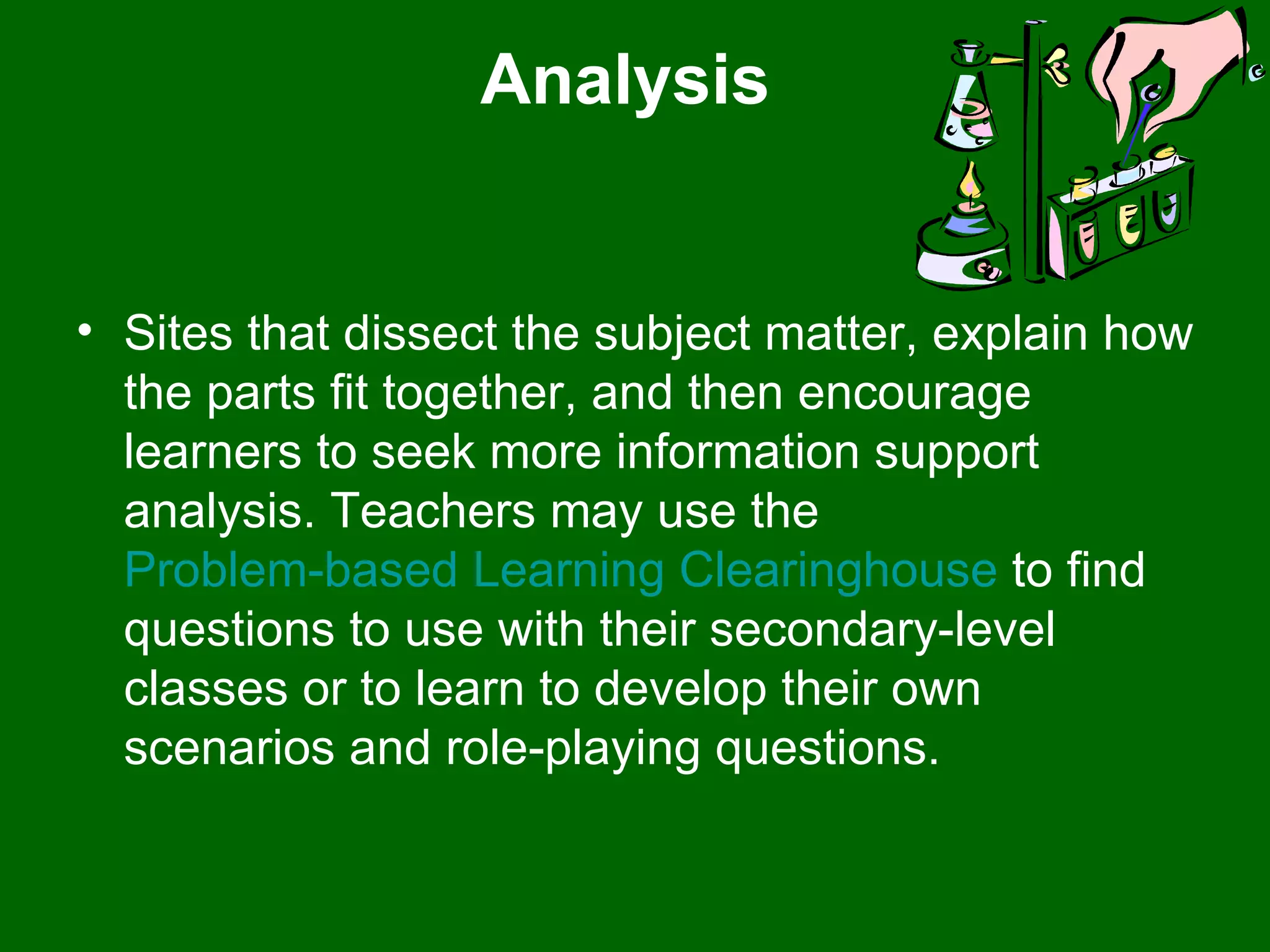 Analysis  Sites that dissect the subject matter, explain how the parts fit together, and then encourage learners to seek more information support analysis. Teachers may use the  Problem-based Learning Clearinghouse  to find questions to use with their secondary-level classes or to learn to develop their own scenarios and role-playing questions.  
