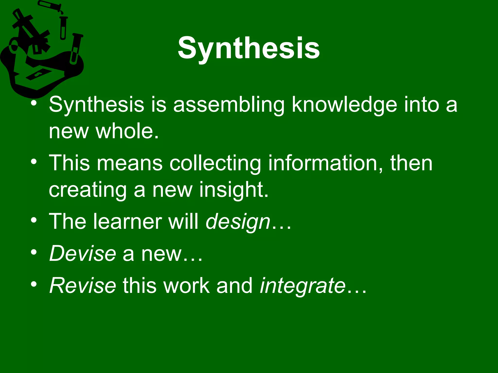 Synthesis Synthesis is assembling knowledge into a new whole.  This means collecting information, then creating a new insight. The learner will  design …  Devise  a new…  Revise  this work and  integrate …  