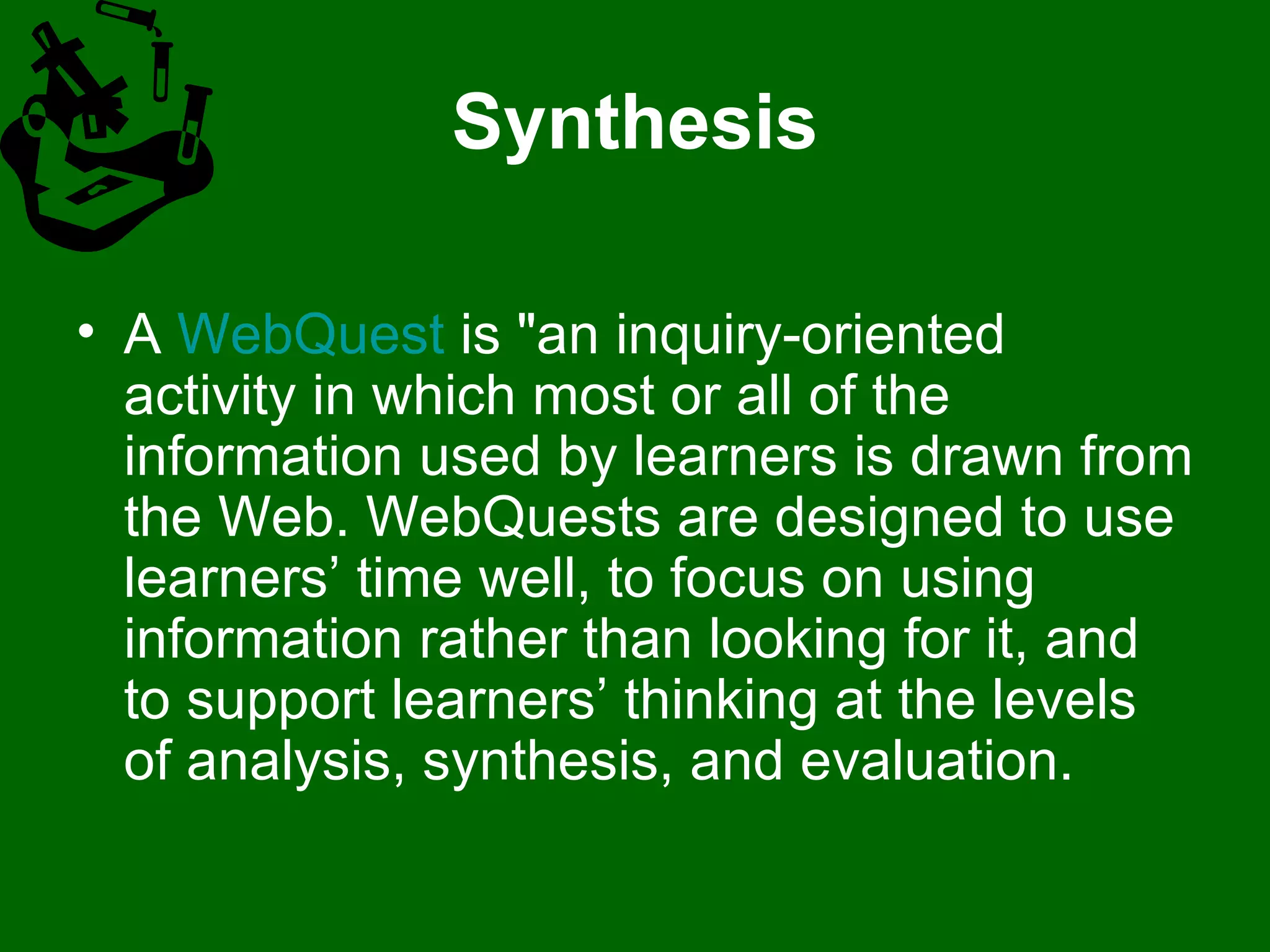 Synthesis A  WebQuest  is "an inquiry-oriented activity in which most or all of the information used by learners is drawn from the Web. WebQuests are designed to use learners’ time well, to focus on using information rather than looking for it, and to support learners’ thinking at the levels of analysis, synthesis, and evaluation. 
