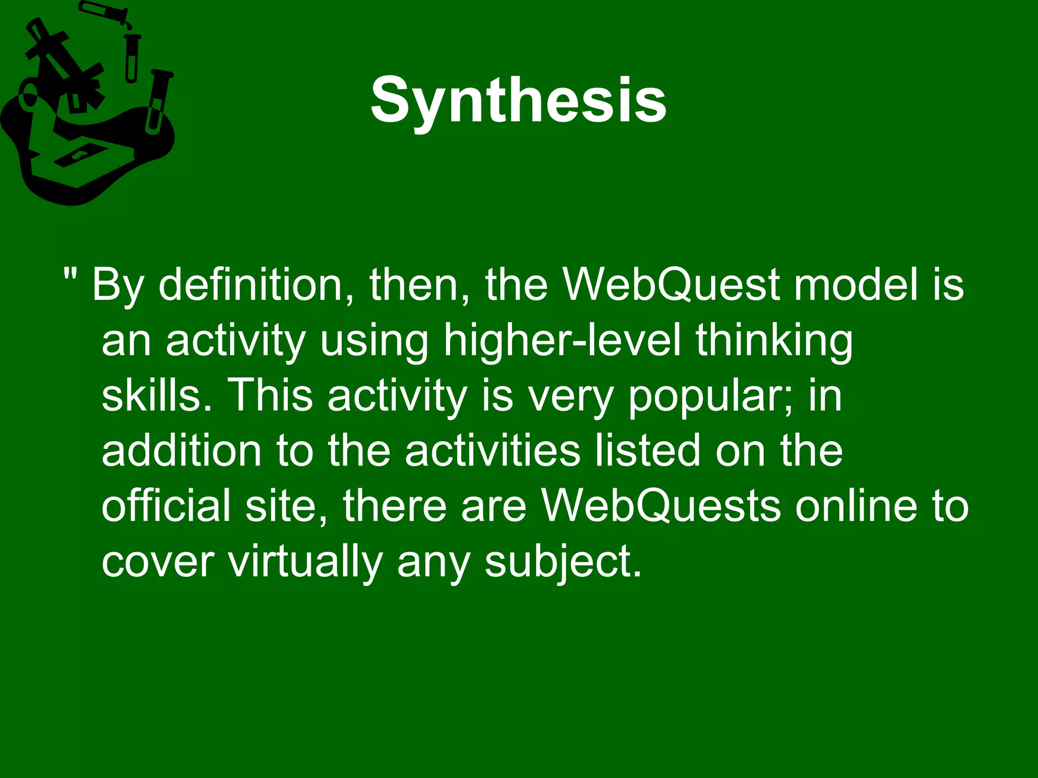 Synthesis " By definition, then, the WebQuest model is an activity using higher-level thinking skills. This activity is very popular; in addition to the activities listed on the official site, there are WebQuests online to cover virtually any subject. 