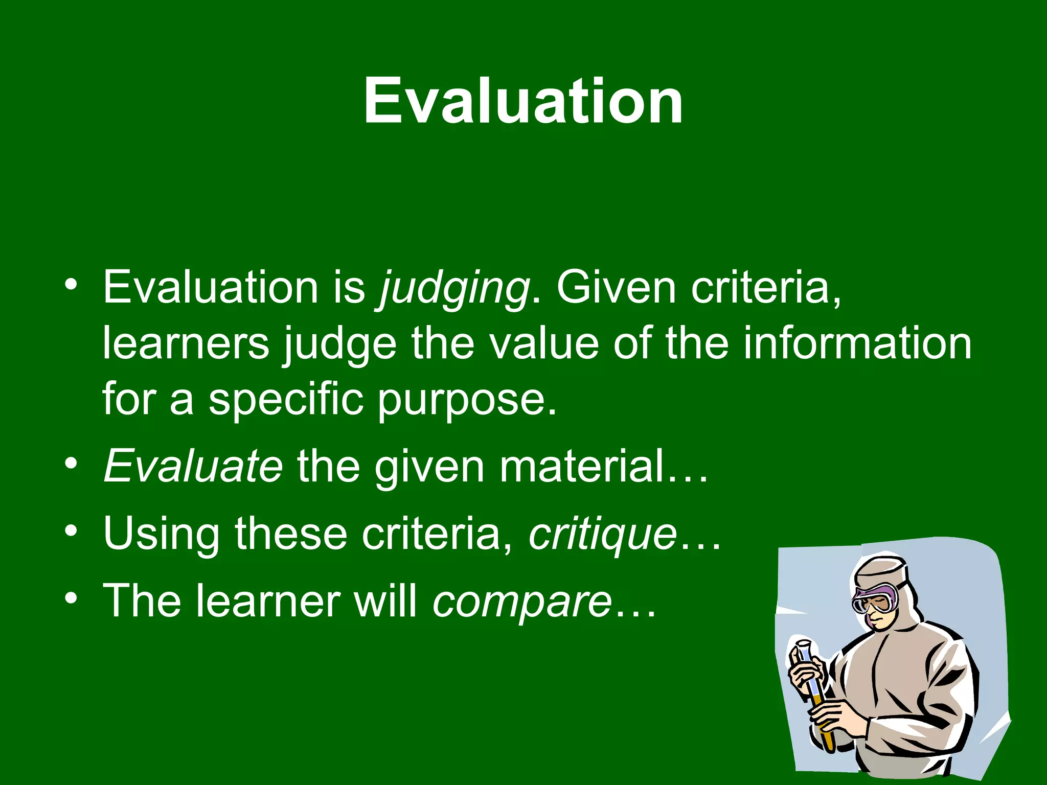 Evaluation Evaluation is  judging . Given criteria, learners judge the value of the information for a specific purpose.  Evaluate  the given material…  Using these criteria,  critique …  The learner will  compare …  