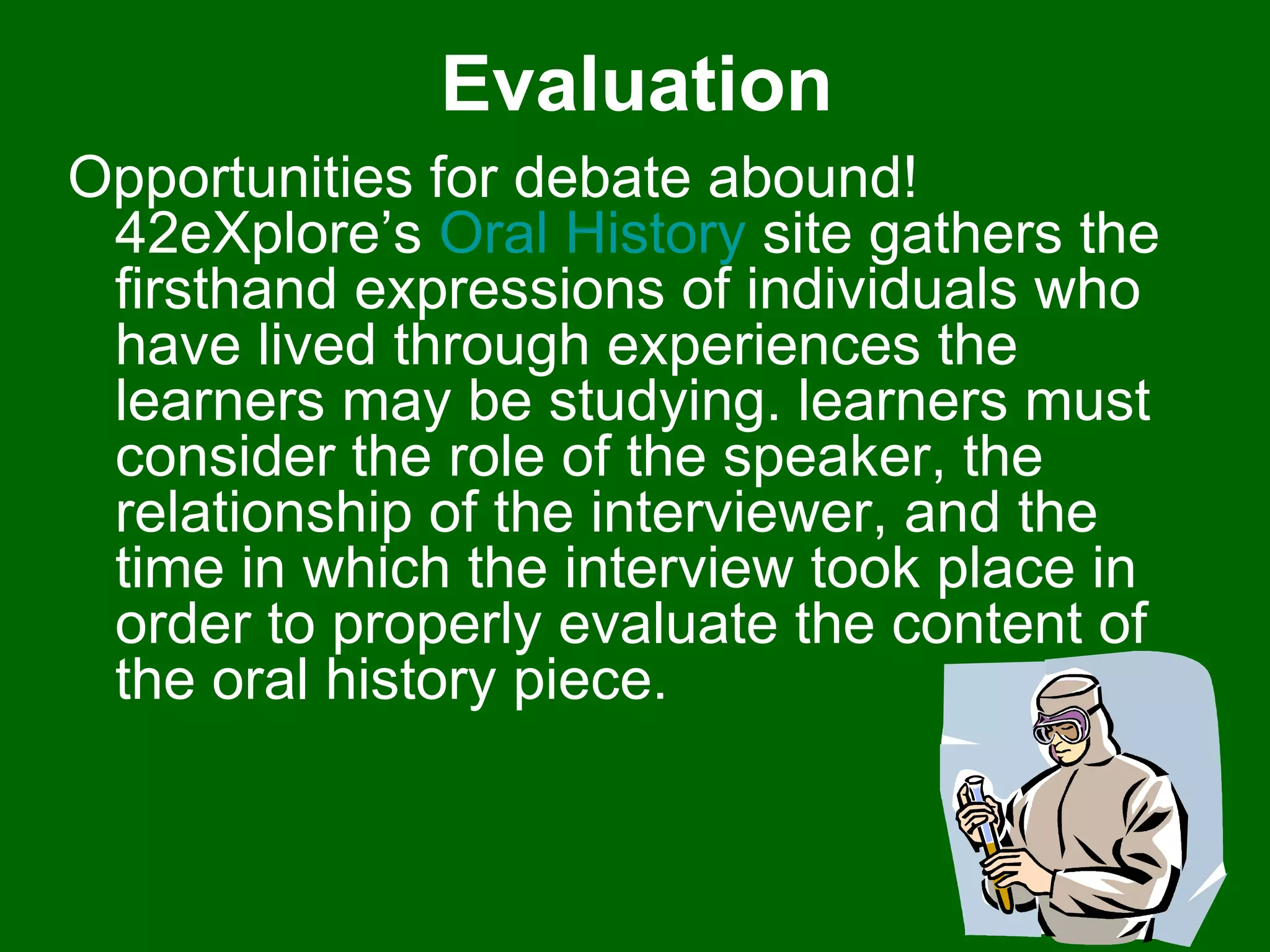 Evaluation Opportunities for debate abound! 42eXplore’s  Oral History  site gathers the firsthand expressions of individuals who have lived through experiences the learners may be studying. learners must consider the role of the speaker, the relationship of the interviewer, and the time in which the interview took place in order to properly evaluate the content of the oral history piece.  