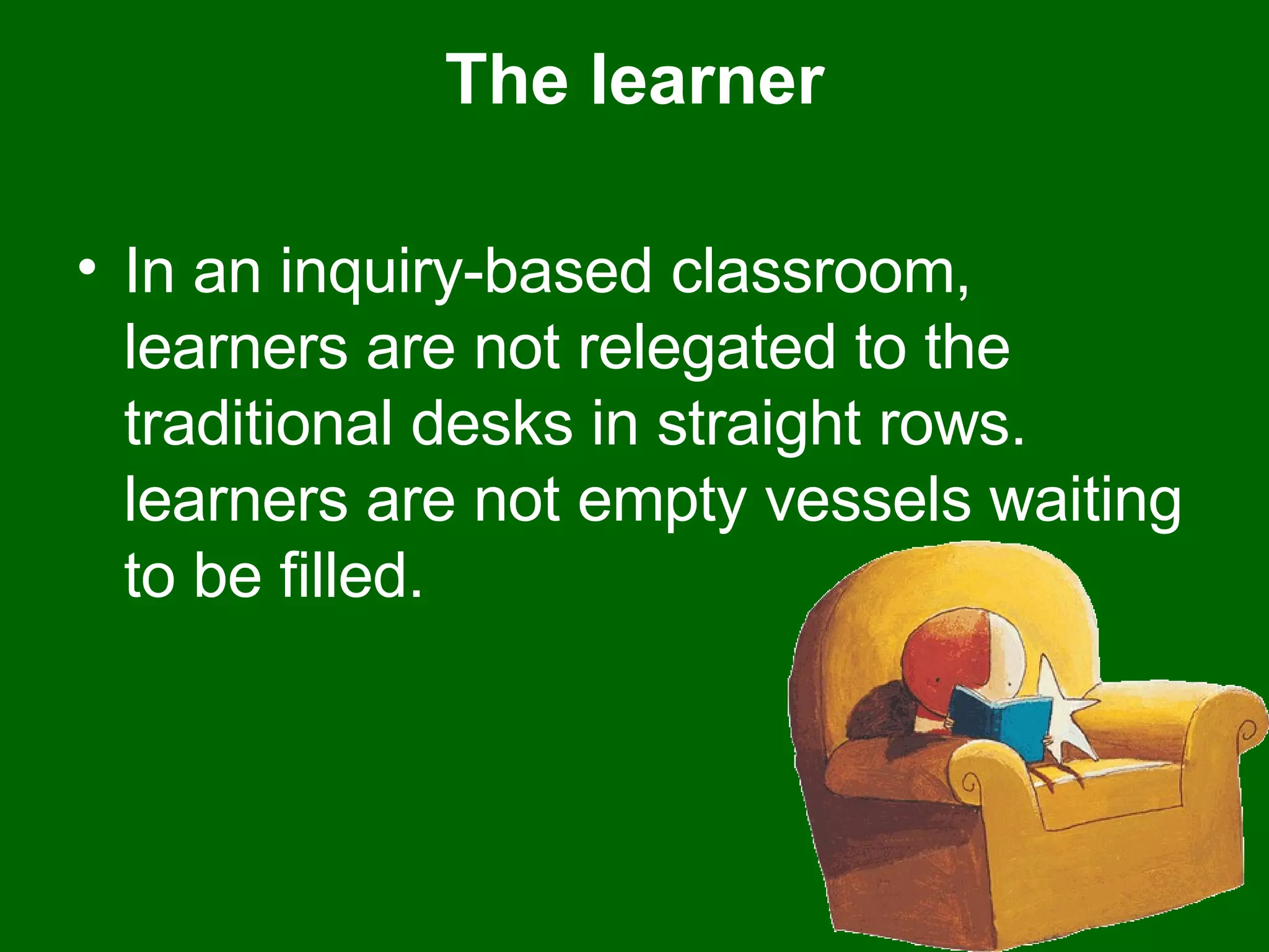 The learner In an inquiry-based classroom, learners are not relegated to the traditional desks in straight rows. learners are not empty vessels waiting to be filled.  