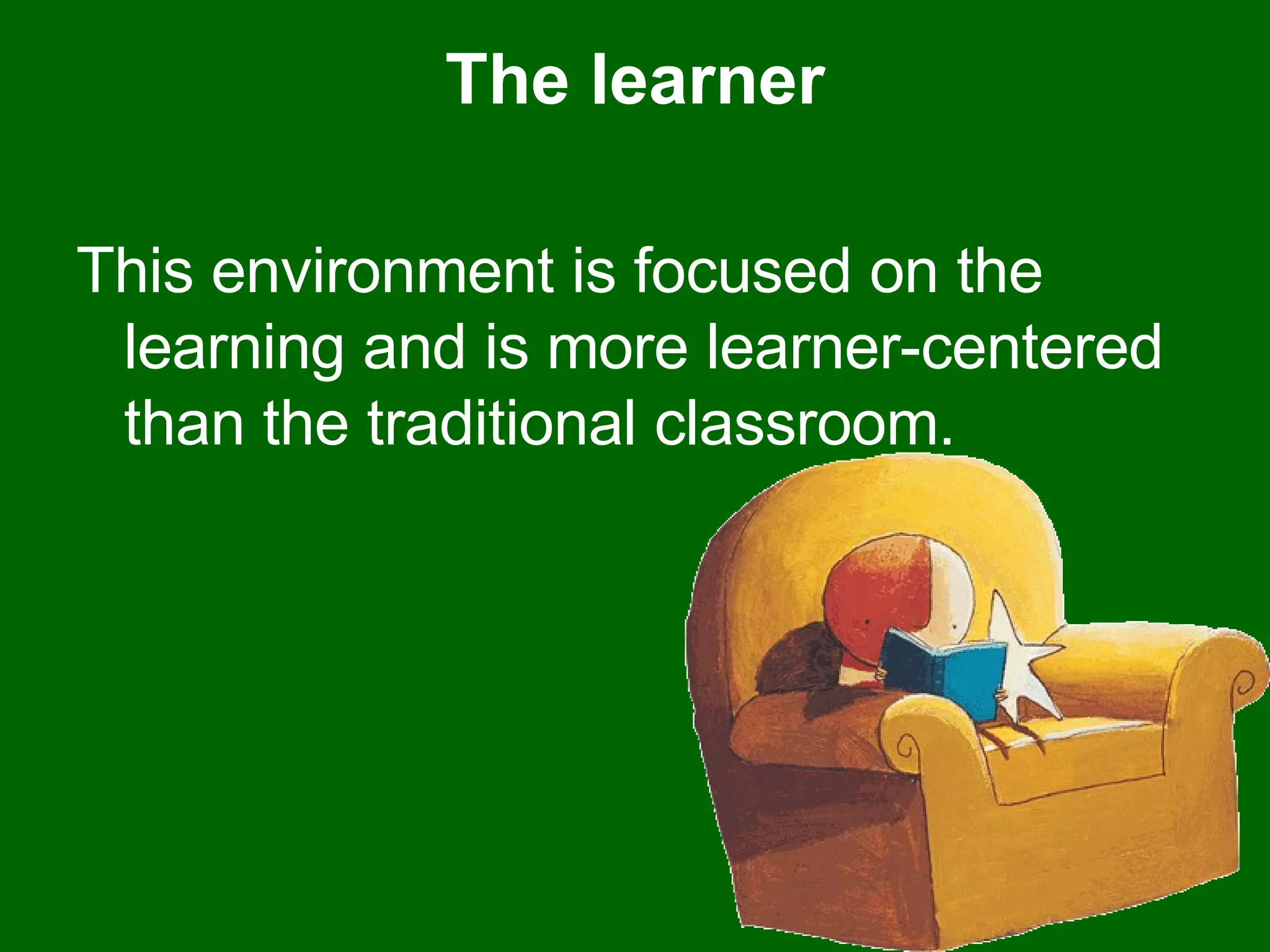 The learner This environment is focused on the learning and is more learner-centered than the traditional classroom. 