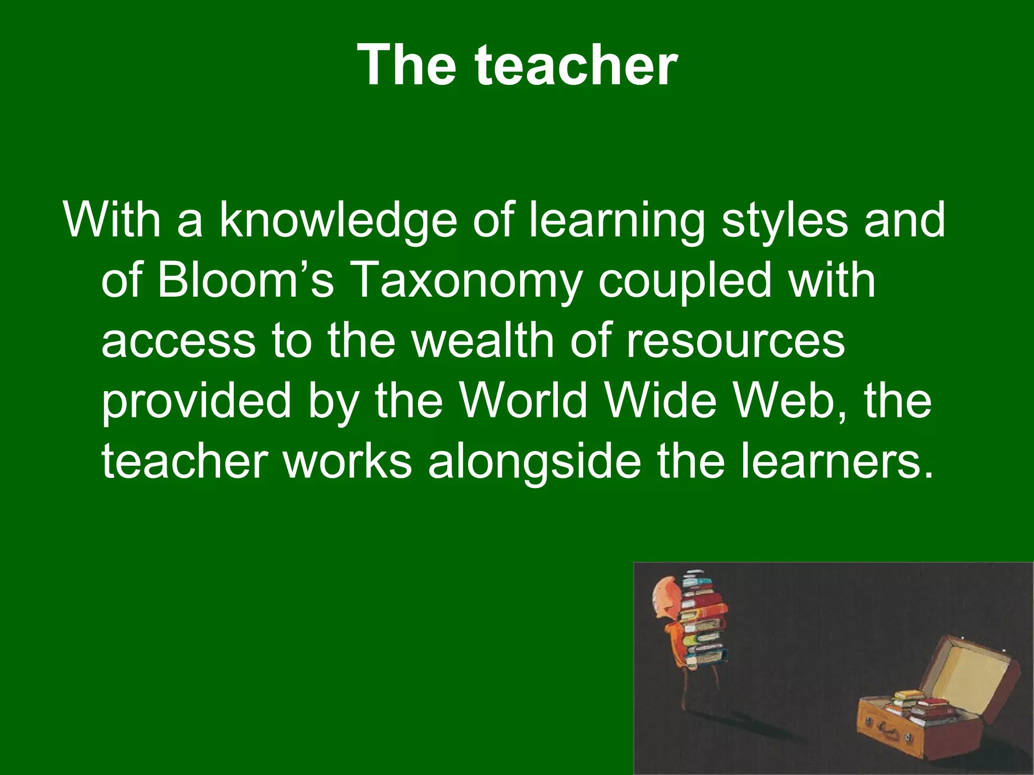 The teacher With a knowledge of learning styles and of Bloom’s Taxonomy coupled with access to the wealth of resources provided by the World Wide Web, the teacher works alongside the learners.  