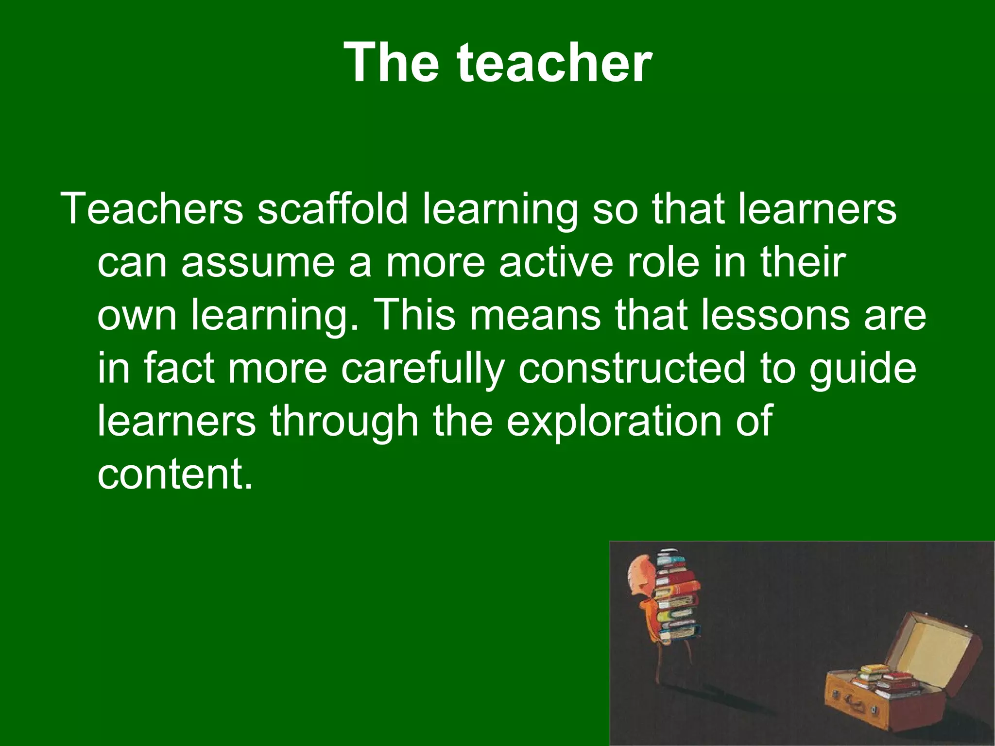 The teacher Teachers scaffold learning so that learners can assume a more active role in their own learning. This means that lessons are in fact more carefully constructed to guide learners through the exploration of content.  